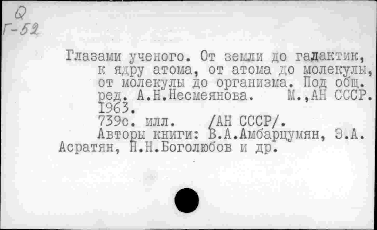 ﻿Глазами ученого. От земли до галактик, к ядру атома, от атома до молекулы, от молекулы до организма. Под общ.
^ед. А.Н.Несмеянова. М.,АН СССР.
739с: илл. /АН СССР/.
Авторы книги: В.А.Амбарцумян, Э.А.
Асратян, Н.Н.Боголюбов и др.